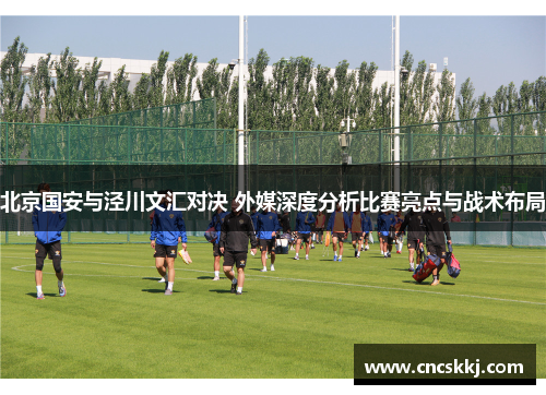 北京国安与泾川文汇对决 外媒深度分析比赛亮点与战术布局