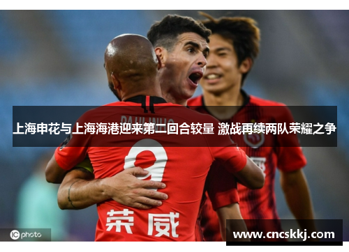 上海申花与上海海港迎来第二回合较量 激战再续两队荣耀之争